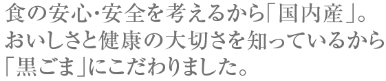 食の安心・安全を考えるから「国内産」。おいしさと健康の大切さを知っているから「国内産黒ごま」にこだわりました。